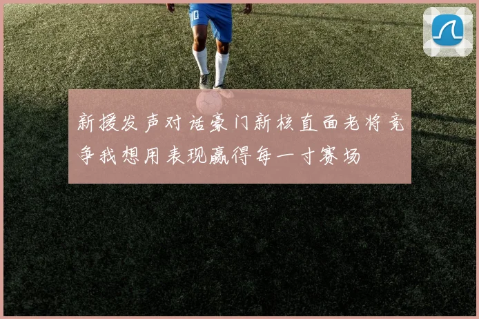 新援发声对话豪门新核直面老将竞争我想用表现赢得每一寸赛场