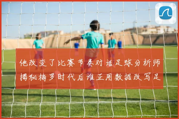 他改变了比赛节奏对话足球分析师揭秘梅罗时代后谁正用数据改写足坛格局