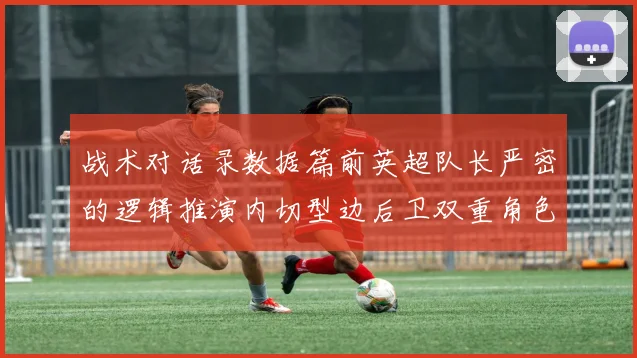 战术对话录数据篇前英超队长严密的逻辑推演内切型边后卫双重角色