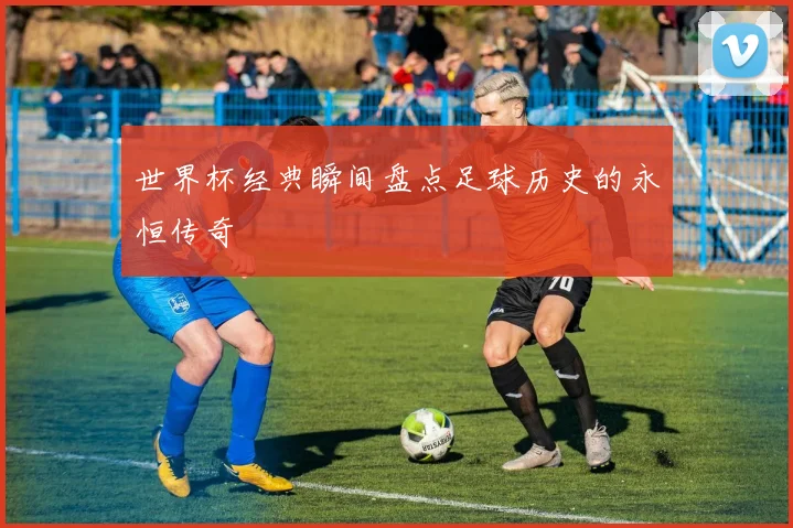 世界杯经典瞬间盘点足球历史的永恒传奇
