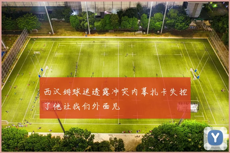 西汉姆球迷透露冲突内幕扎卡失控了他让我们外面见