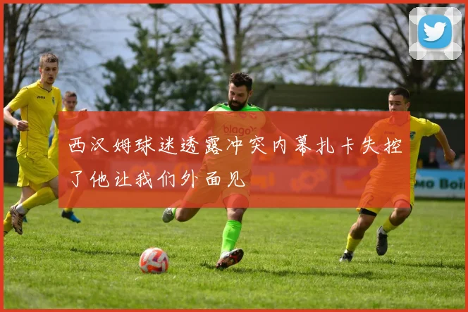 西汉姆球迷透露冲突内幕扎卡失控了他让我们外面见